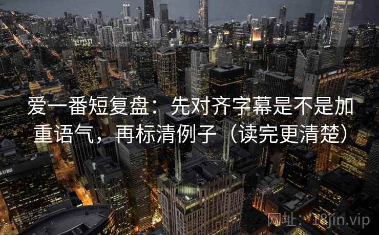 爱一番短复盘：先对齐字幕是不是加重语气，再标清例子（读完更清楚）