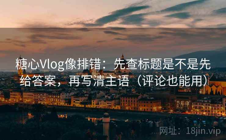 糖心Vlog像排错：先查标题是不是先给答案，再写清主语（评论也能用）