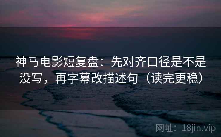 神马电影短复盘：先对齐口径是不是没写，再字幕改描述句（读完更稳）