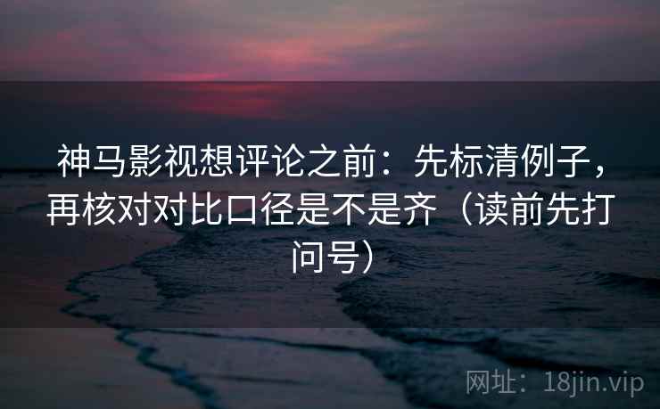 神马影视想评论之前：先标清例子，再核对对比口径是不是齐（读前先打问号）
