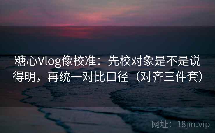 糖心Vlog像校准：先校对象是不是说得明，再统一对比口径（对齐三件套）
