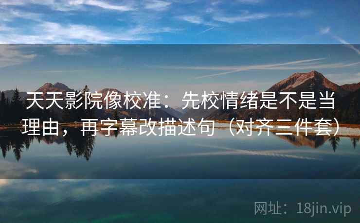 天天影院像校准：先校情绪是不是当理由，再字幕改描述句（对齐三件套）