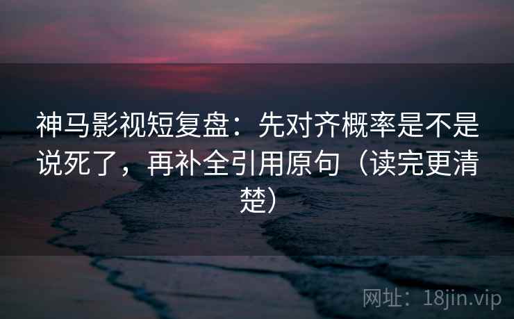 神马影视短复盘：先对齐概率是不是说死了，再补全引用原句（读完更清楚）
