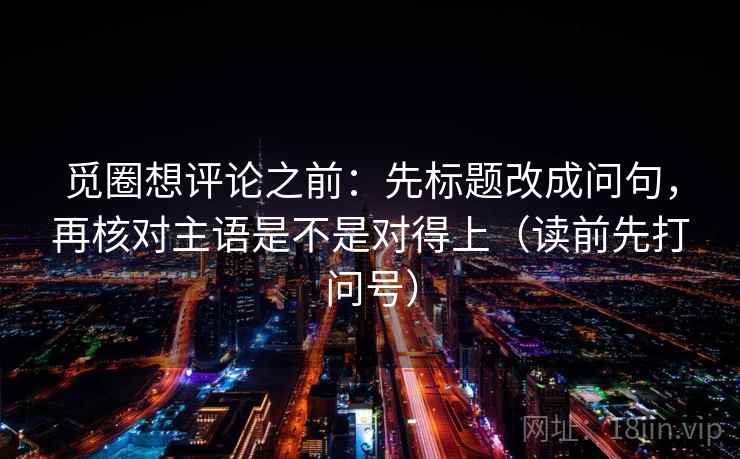 觅圈想评论之前：先标题改成问句，再核对主语是不是对得上（读前先打问号）