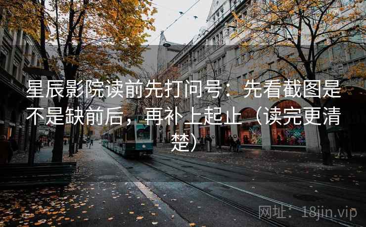 星辰影院读前先打问号：先看截图是不是缺前后，再补上起止（读完更清楚）