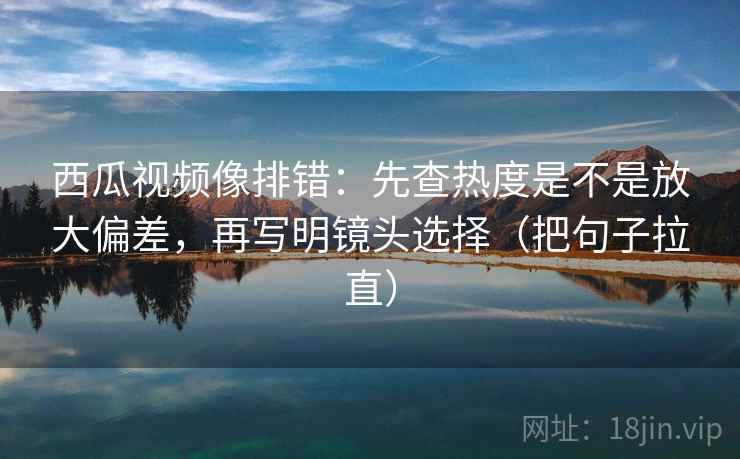 西瓜视频像排错：先查热度是不是放大偏差，再写明镜头选择（把句子拉直）