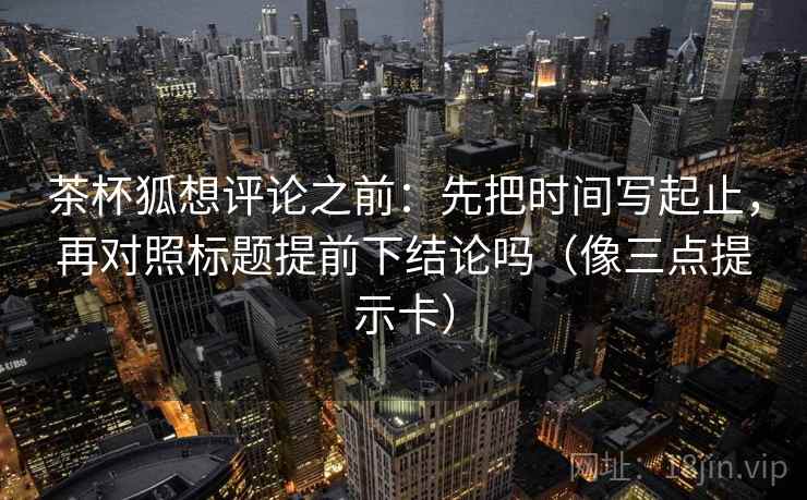 茶杯狐想评论之前:先把时间写起止,再对照标题提前下结论吗(像三点提示卡) 茶杯狐想评论之前:先把时间写起止,再对照标题提前下结论吗(像三点提示卡)