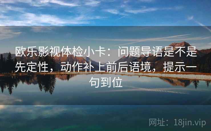 欧乐影视体检小卡：问题导语是不是先定性，动作补上前后语境，提示一句到位