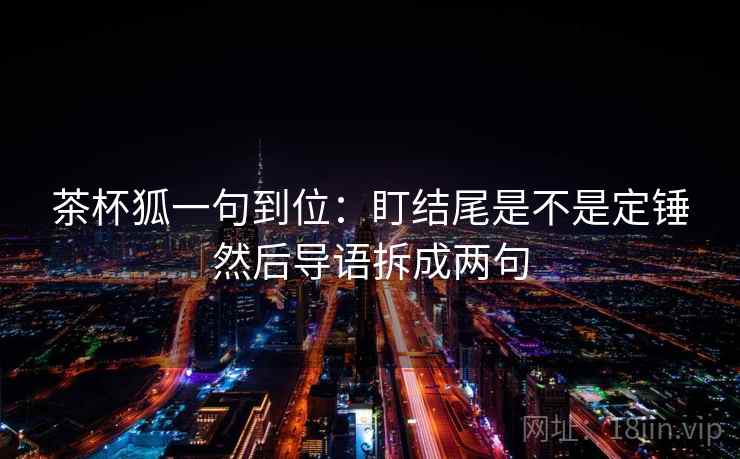 茶杯狐一句到位:盯结尾是不是定锤然后导语拆成两句 茶杯狐一句到位:盯结尾是不是定锤然后导语拆成两句