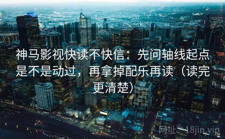 神马影视快读不快信：先问轴线起点是不是动过，再拿掉配乐再读（读完更清楚）