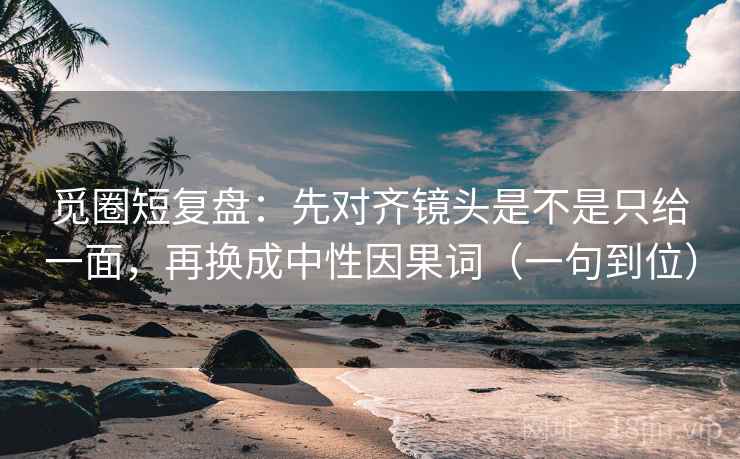觅圈短复盘：先对齐镜头是不是只给一面，再换成中性因果词（一句到位）