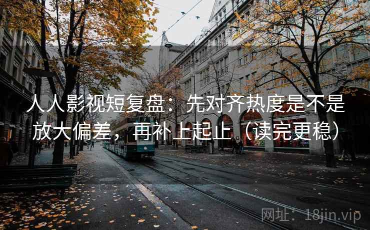 人人影视短复盘：先对齐热度是不是放大偏差，再补上起止（读完更稳）