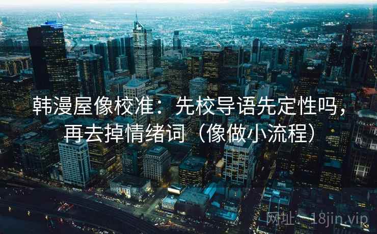韩漫屋像校准:先校导语先定性吗,再去掉情绪词(像做小流程)