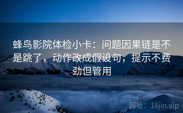 蜂鸟影院体检小卡:问题因果链是不是跳了,动作改成假设句,提示不费劲但管用 蜂鸟影院体检小卡:问题因果链是不是跳了,动作改成假设句,提示不费劲但管用