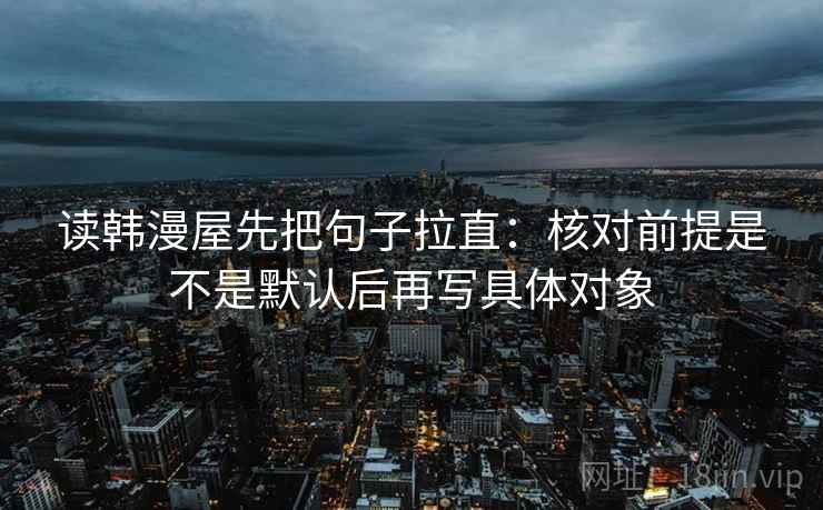读韩漫屋先把句子拉直:核对前提是不是默认后再写具体对象 读韩漫屋先把句子拉直:核对前提是不是默认后再写具体对象