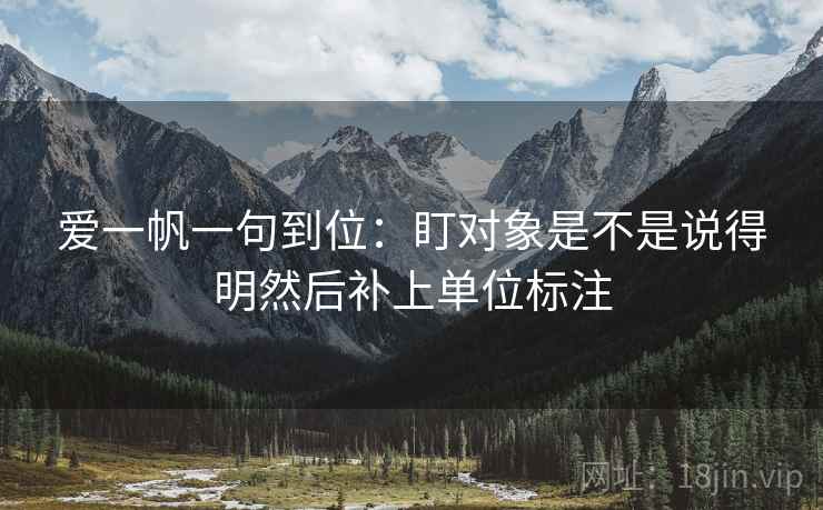 爱一帆一句到位:盯对象是不是说得明然后补上单位标注 爱一帆一句到位:盯对象是不是说得明然后补上单位标注