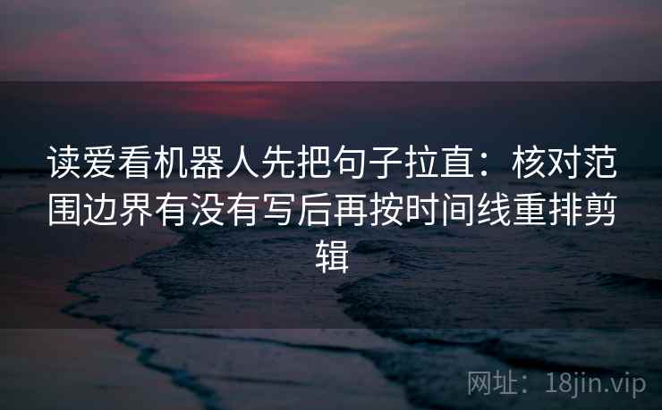 读爱看机器人先把句子拉直：核对范围边界有没有写后再按时间线重排剪辑