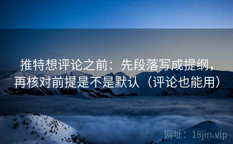 推特想评论之前：先段落写成提纲，再核对前提是不是默认（评论也能用）