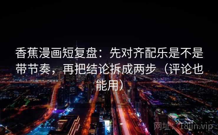 香蕉漫画短复盘：先对齐配乐是不是带节奏，再把结论拆成两步（评论也能用）