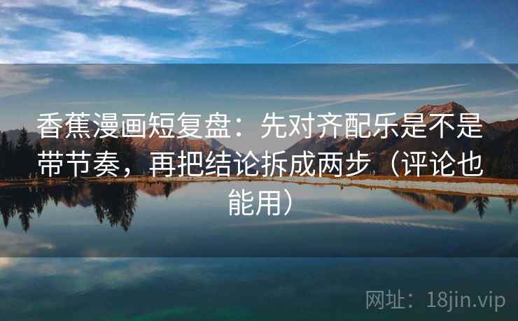 香蕉漫画短复盘:先对齐配乐是不是带节奏,再把结论拆成两步(评论也能用) 香蕉漫画短复盘:先对齐配乐是不是带节奏,再把结论拆成两步(评论也能用)