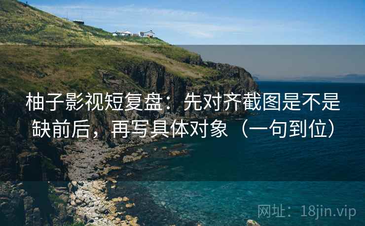 柚子影视短复盘:先对齐截图是不是缺前后,再写具体对象(一句到位)