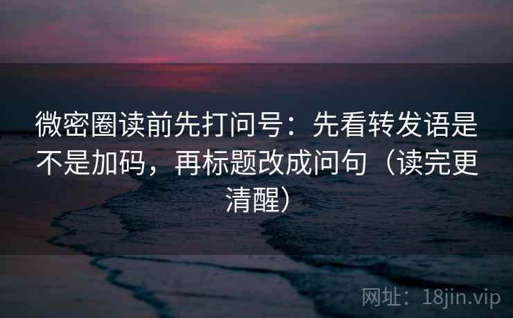 微密圈读前先打问号：先看转发语是不是加码，再标题改成问句（读完更清醒）