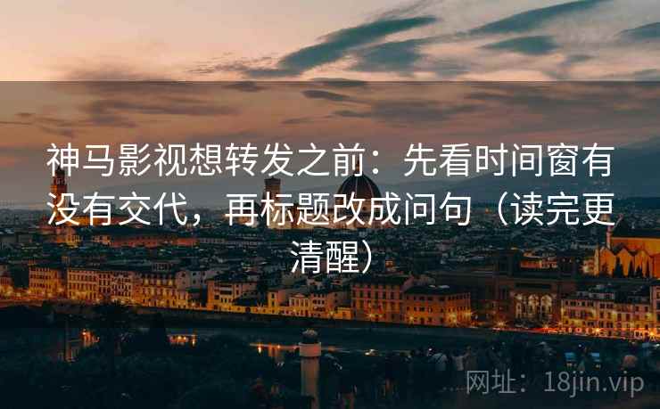 神马影视想转发之前：先看时间窗有没有交代，再标题改成问句（读完更清醒）