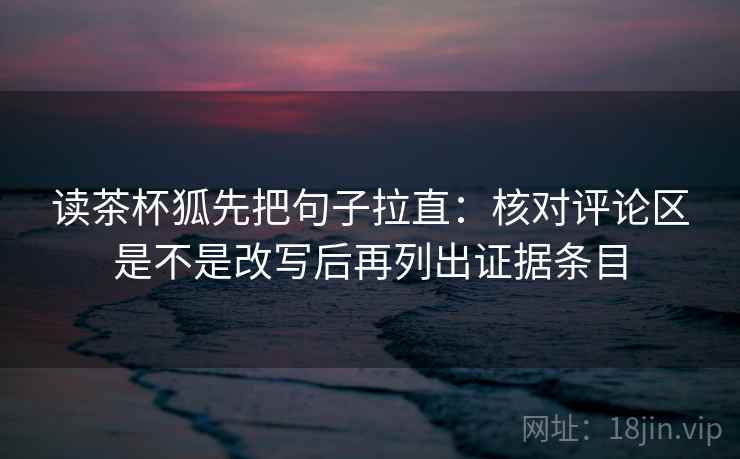 读茶杯狐先把句子拉直:核对评论区是不是改写后再列出证据条目 读茶杯狐先把句子拉直:核对评论区是不是改写后再列出证据条目