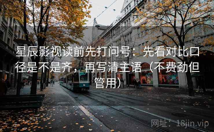 星辰影视读前先打问号：先看对比口径是不是齐，再写清主语（不费劲但管用）