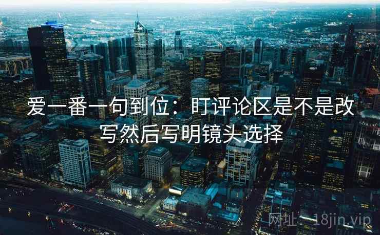 爱一番一句到位：盯评论区是不是改写然后写明镜头选择