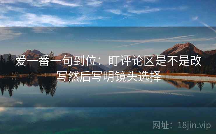 爱一番一句到位:盯评论区是不是改写然后写明镜头选择 爱一番一句到位:盯评论区是不是改写然后写明镜头选择