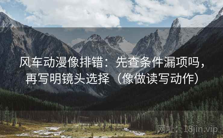 风车动漫像排错:先查条件漏项吗,再写明镜头选择(像做读写动作) 风车动漫像排错:先查条件漏项吗,再写明镜头选择(像做读写动作)