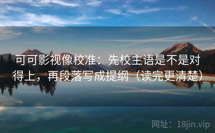 可可影视像校准:先校主语是不是对得上,再段落写成提纲(读完更清楚)