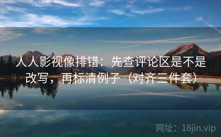 人人影视像排错：先查评论区是不是改写，再标清例子（对齐三件套）