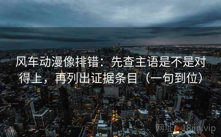 风车动漫像排错：先查主语是不是对得上，再列出证据条目（一句到位）