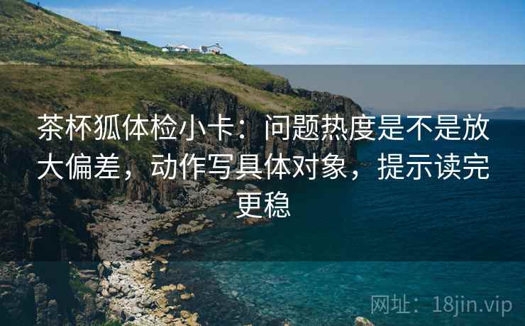 茶杯狐体检小卡：问题热度是不是放大偏差，动作写具体对象，提示读完更稳