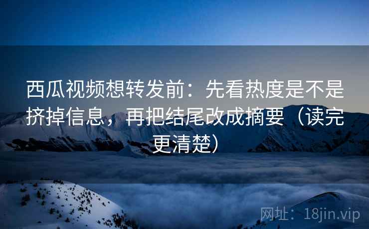 西瓜视频想转发前：先看热度是不是挤掉信息，再把结尾改成摘要（读完更清楚）