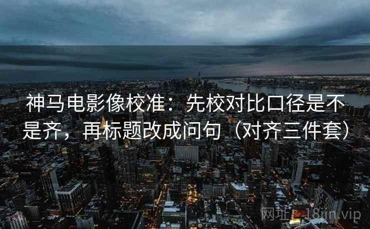 神马电影像校准：先校对比口径是不是齐，再标题改成问句（对齐三件套）