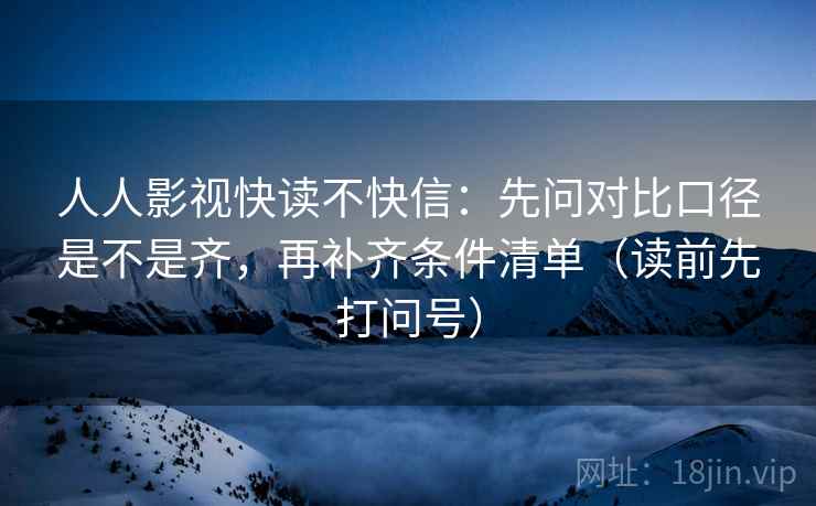 人人影视快读不快信:先问对比口径是不是齐,再补齐条件清单(读前先打问号)