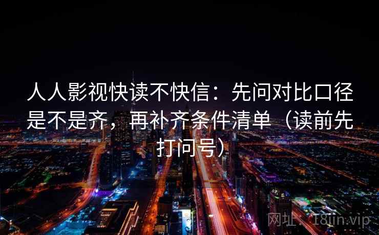 人人影视快读不快信:先问对比口径是不是齐,再补齐条件清单(读前先打问号) 人人影视快读不快信:先问对比口径是不是齐,再补齐条件清单(读前先打问号)