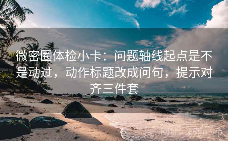 微密圈体检小卡：问题轴线起点是不是动过，动作标题改成问句，提示对齐三件套