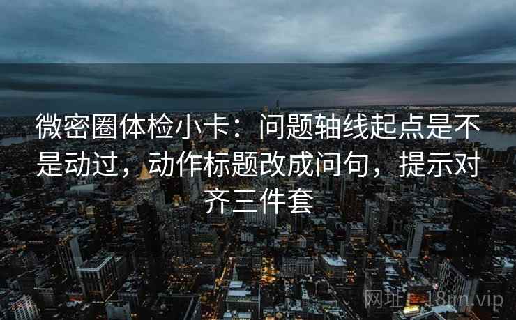 微密圈体检小卡:问题轴线起点是不是动过,动作标题改成问句,提示对齐三件套 微密圈体检小卡:问题轴线起点是不是动过,动作标题改成问句,提示对齐三件套