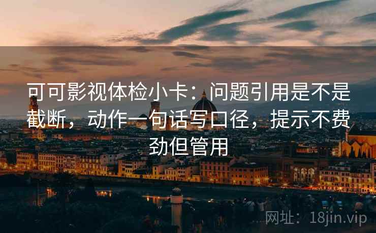 可可影视体检小卡：问题引用是不是截断，动作一句话写口径，提示不费劲但管用