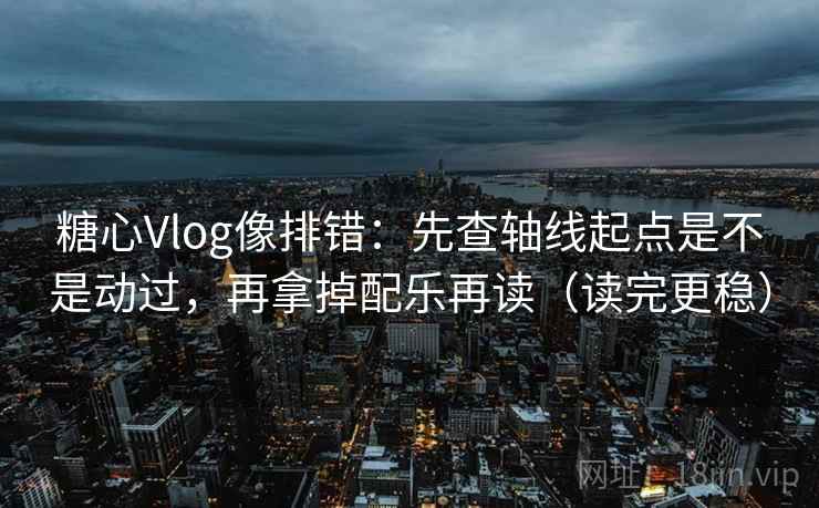 糖心Vlog像排错：先查轴线起点是不是动过，再拿掉配乐再读（读完更稳）