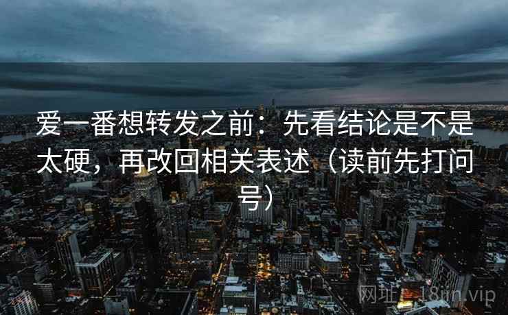 爱一番想转发之前：先看结论是不是太硬，再改回相关表述（读前先打问号）