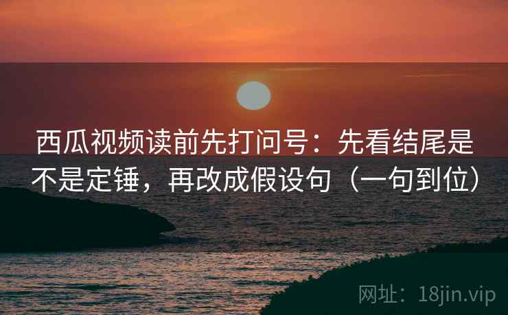 西瓜视频读前先打问号：先看结尾是不是定锤，再改成假设句（一句到位）