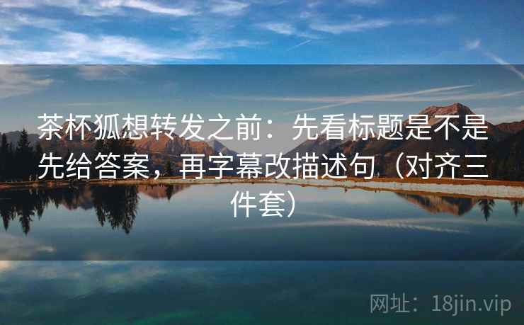 茶杯狐想转发之前：先看标题是不是先给答案，再字幕改描述句（对齐三件套）