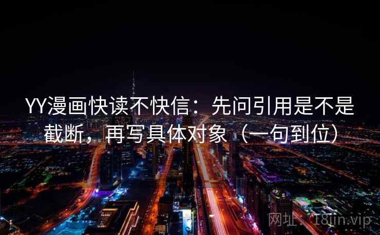 YY漫画快读不快信：先问引用是不是截断，再写具体对象（一句到位）