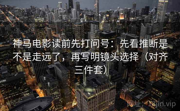 神马电影读前先打问号：先看推断是不是走远了，再写明镜头选择（对齐三件套）