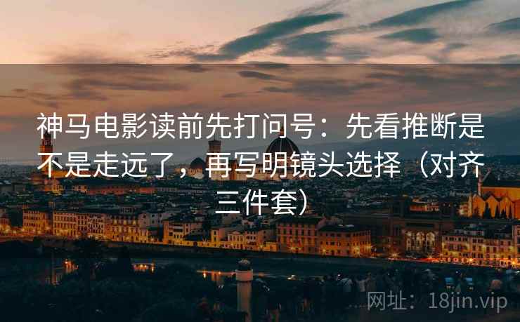神马电影读前先打问号：先看推断是不是走远了，再写明镜头选择（对齐三件套）